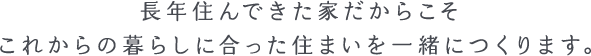 長年住んできた家だからこそこれからの暮らしに合った住まいを一緒につくります。