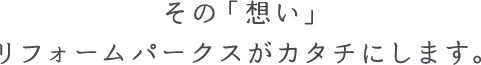 その「想い」リフォームパークスがカタチにします。