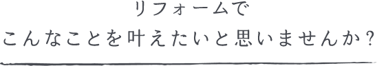 リフォームでこんなことを叶えたいと思いませんか？