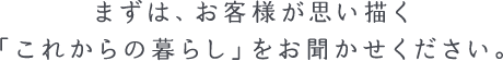 まだ具体的に決まっていなくても大丈夫です。まずは、お客様が思い描く「これからの暮らし」をお聞かせください。