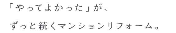 「やってよかった」が、ずっと続くマンションリフォーム。