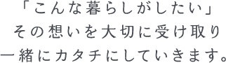 「こんな暮らしがしたい」その気持ちを大切に受け取り、日常に寄り添うカタチに仕上げていきます。