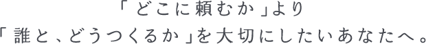 「どこに頼むか」より「誰と、どうつくるか」を大切にしたいあなたへ。
