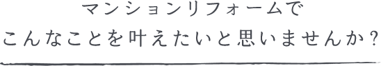 マンションリフォームでこんなことを叶えたいと思いませんか？
