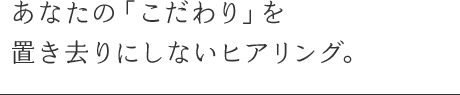 あなたの「こだわり」を置き去りにしないヒアリング。