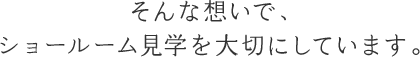 そんな想いで、ショールーム見学を大切にしています。