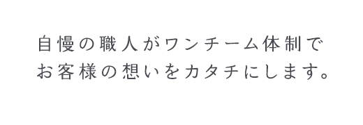 自慢の職人がワンチーム体制でお客様の想いをカタチにします。